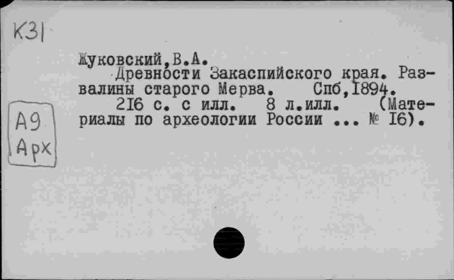 ﻿КЗ I
А9І
ІАрк
Жуковский,В.A.
Древности Закаспийского края. Развалины старого Meрва.	Спб,1894.
216 с. с илл. 8 л.илл.	(Мате-
риалы по археологии России ... № 16).